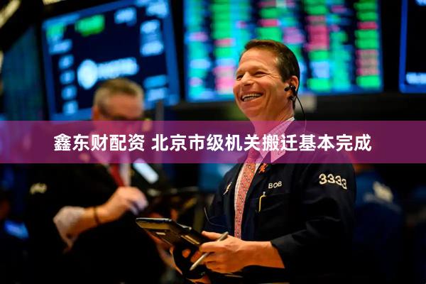 鑫东财配资 北京市级机关搬迁基本完成