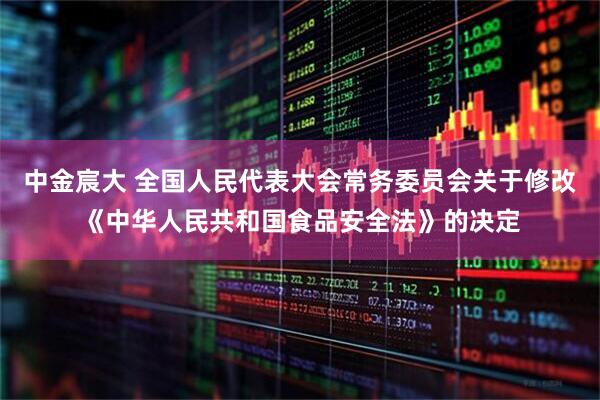 中金宸大 全国人民代表大会常务委员会关于修改《中华人民共和国食品安全法》的决定