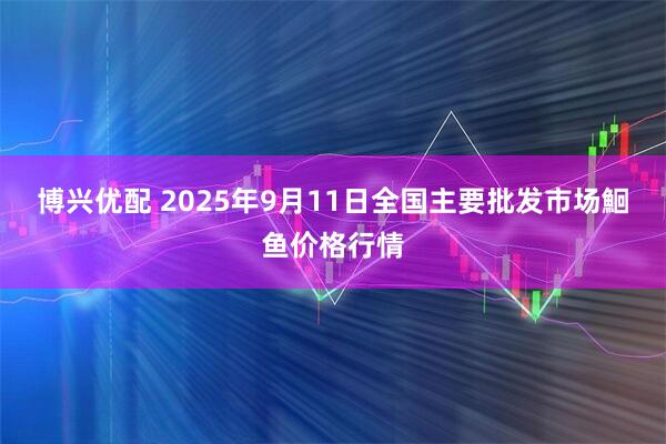 博兴优配 2025年9月11日全国主要批发市场鮰鱼价格行情