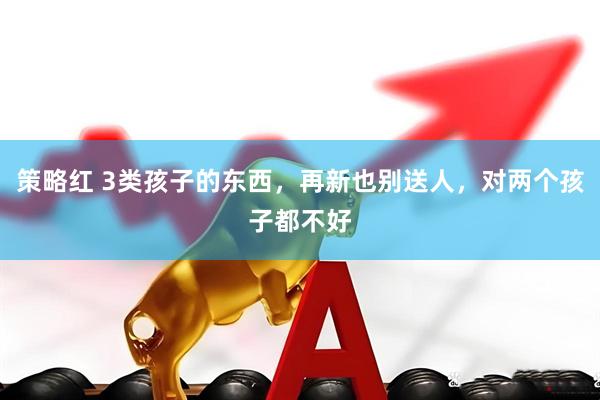 策略红 3类孩子的东西，再新也别送人，对两个孩子都不好
