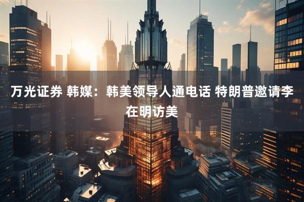 万光证券 韩媒：韩美领导人通电话 特朗普邀请李在明访美