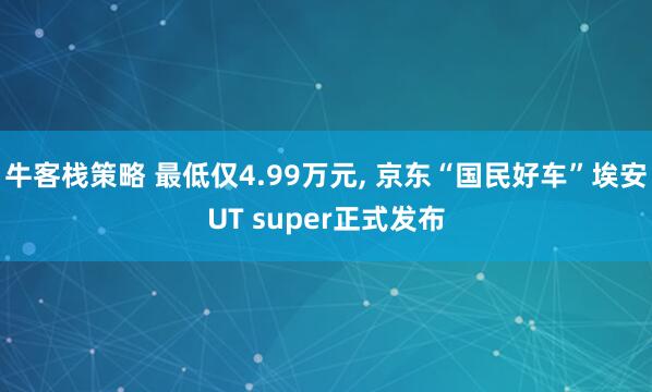 牛客栈策略 最低仅4.99万元, 京东“国民好车”埃安UT super正式发布