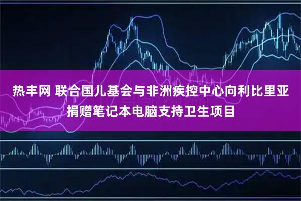 热丰网 联合国儿基会与非洲疾控中心向利比里亚捐赠笔记本电脑支持卫生项目