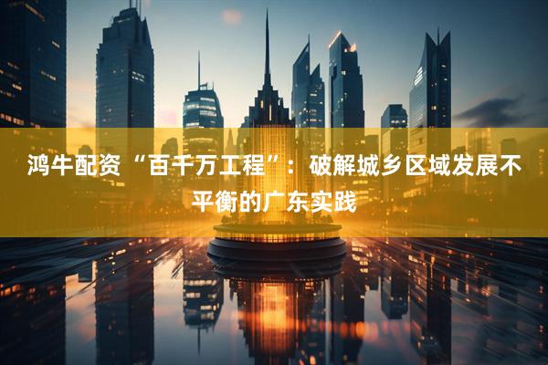 鸿牛配资 “百千万工程”：破解城乡区域发展不平衡的广东实践
