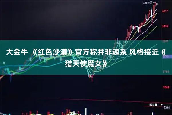 大金牛 《红色沙漠》官方称并非魂系 风格接近《猎天使魔女》