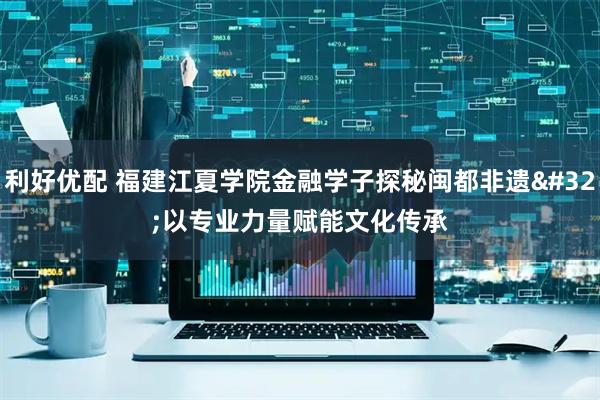 利好优配 福建江夏学院金融学子探秘闽都非遗 以专业力量赋能文化传承