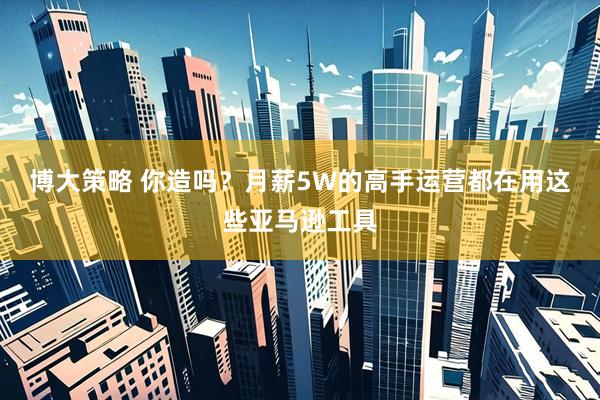 博大策略 你造吗？月薪5W的高手运营都在用这些亚马逊工具