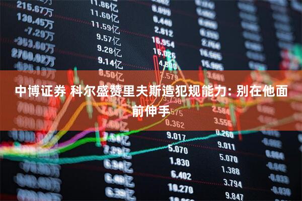 中博证券 科尔盛赞里夫斯造犯规能力: 别在他面前伸手