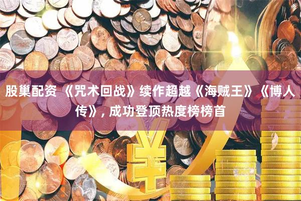 股巢配资 《咒术回战》续作超越《海贼王》《博人传》, 成功登顶热度榜榜首