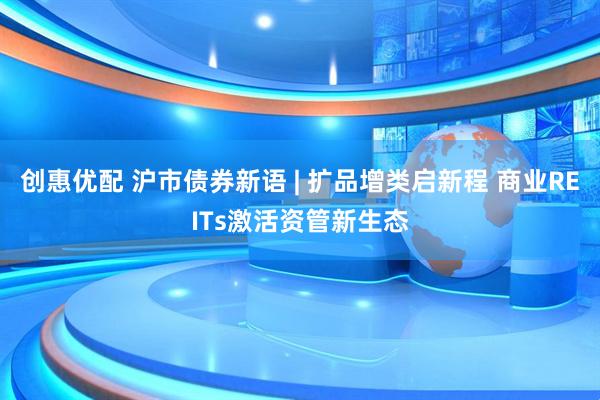 创惠优配 沪市债券新语 | 扩品增类启新程 商业REITs激活资管新生态
