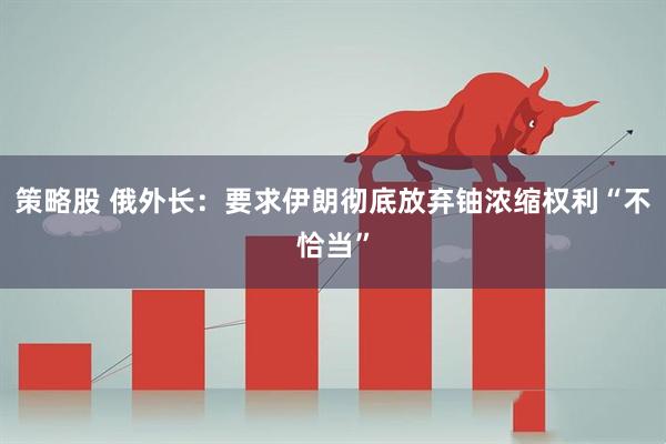 策略股 俄外长：要求伊朗彻底放弃铀浓缩权利“不恰当”