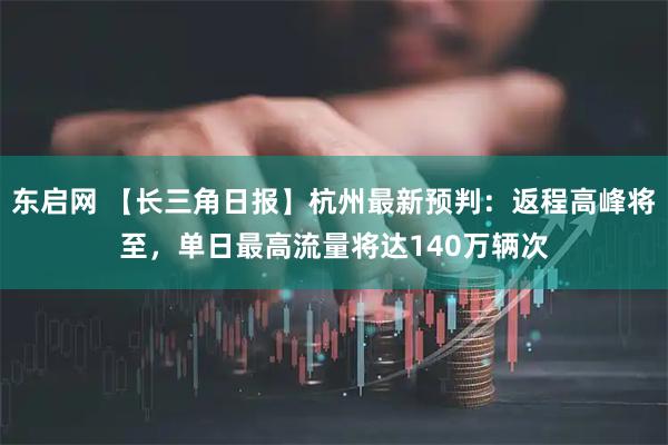 东启网 【长三角日报】杭州最新预判：返程高峰将至，单日最高流量将达140万辆次