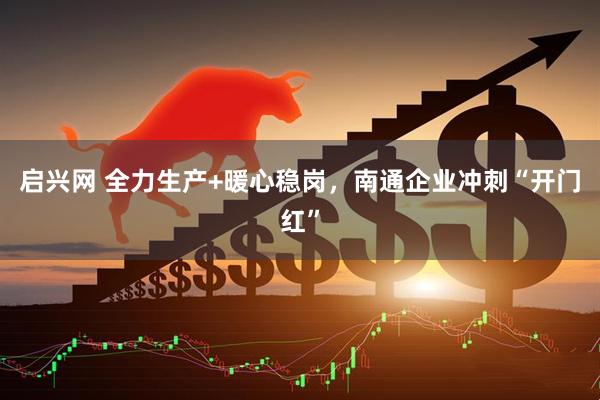 启兴网 全力生产+暖心稳岗，南通企业冲刺“开门红”