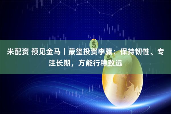 米配资 预见金马｜蒙玺投资李骧：保持韧性、专注长期，方能行稳致远