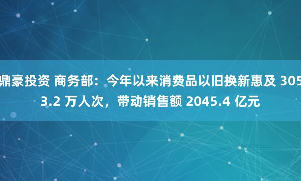鼎豪投资 商务部：今年以来消费品以旧换新惠及 3053.2 万人次，带动销售额 2045.4 亿元