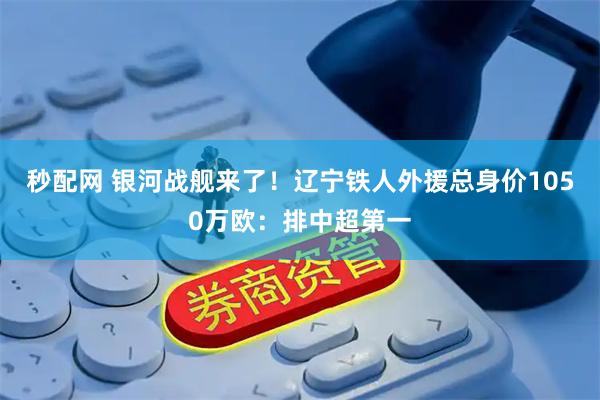 秒配网 银河战舰来了！辽宁铁人外援总身价1050万欧：排中超第一