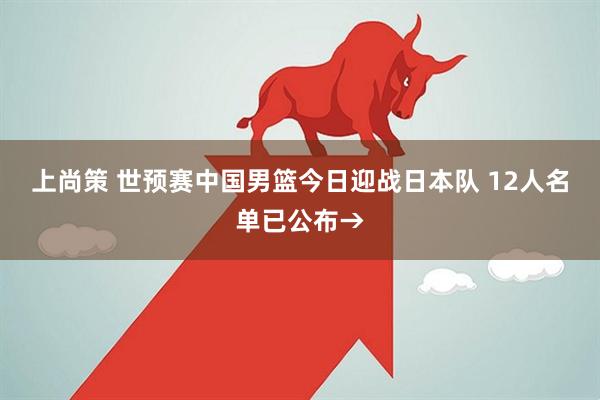 上尚策 世预赛中国男篮今日迎战日本队 12人名单已公布→