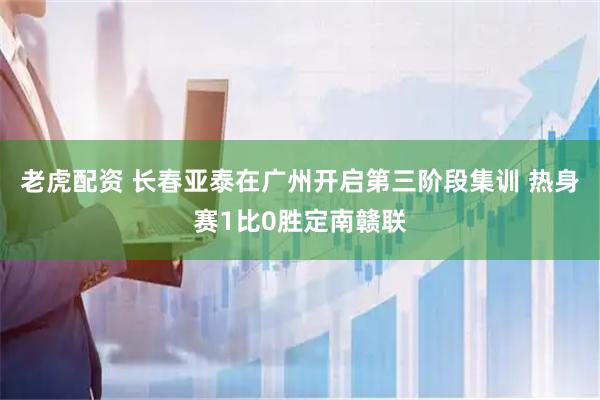 老虎配资 长春亚泰在广州开启第三阶段集训 热身赛1比0胜定南赣联
