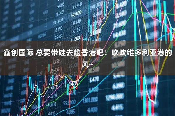 鑫创国际 总要带娃去趟香港吧！吹吹维多利亚港的风~