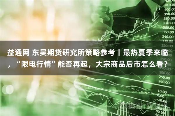 益通网 东吴期货研究所策略参考｜最热夏季来临，“限电行情”能否再起，大宗商品后市怎么看？