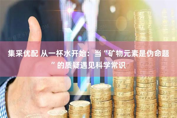 集采优配 从一杯水开始：当“矿物元素是伪命题”的质疑遇见科学常识