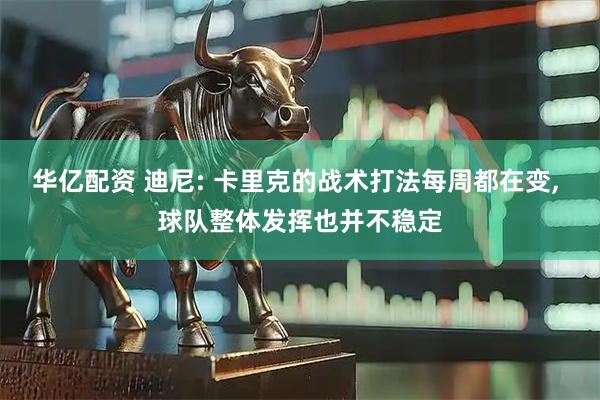 华亿配资 迪尼: 卡里克的战术打法每周都在变, 球队整体发挥也并不稳定