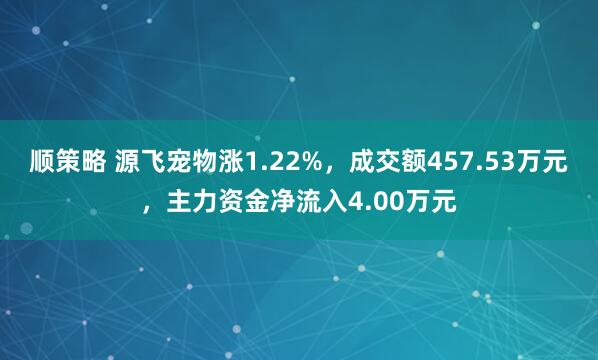 顺策略 源飞宠物涨1.22%，成交额457.53万元，主力资金净流入4.00万元